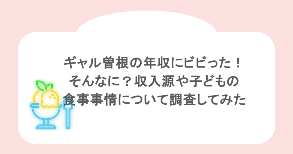 ギャル曽根の年収にビビった！そんなに？収入源や子どもの食事事情について調査してみた