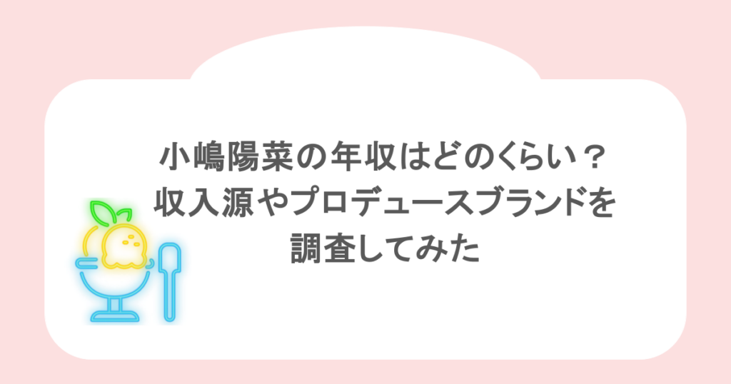 小嶋陽菜の年収はどのくらい？収入源やプロデュースブランドを調査してみた